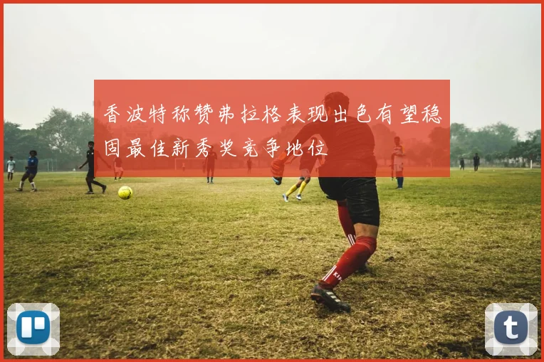 香波特称赞弗拉格表现出色有望稳固最佳新秀奖竞争地位
