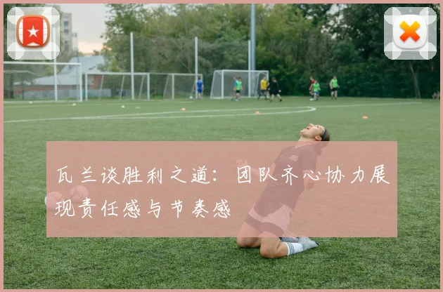瓦兰谈胜利之道：团队齐心协力展现责任感与节奏感