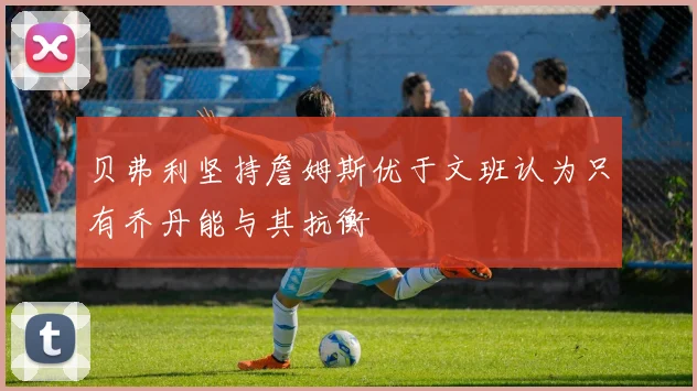 贝弗利坚持詹姆斯优于文班认为只有乔丹能与其抗衡