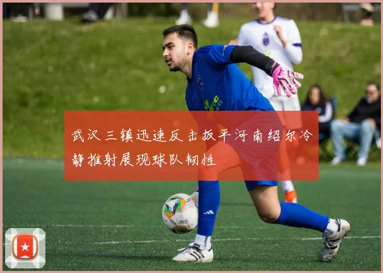 武汉三镇迅速反击扳平河南绍尔冷静推射展现球队韧性