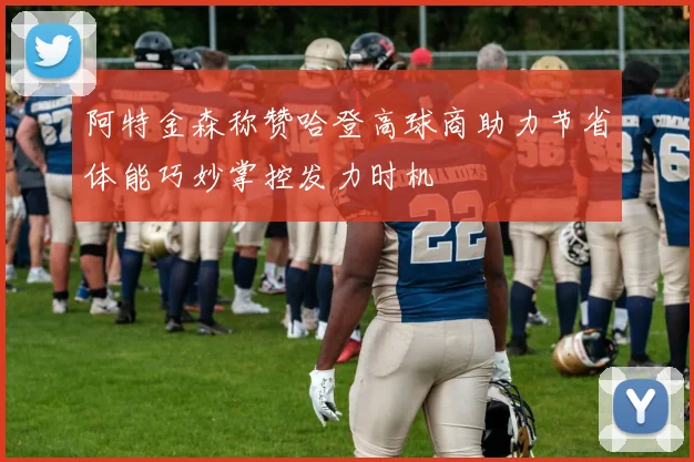 阿特金森称赞哈登高球商助力节省体能巧妙掌控发力时机