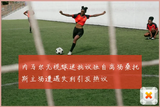 内马尔无视球迷抗议独自离场桑托斯主场遭遇失利引发热议
