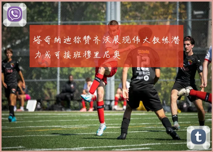 塔奇纳迪称赞齐沃展现伟大教练潜力或可接班穆里尼奥