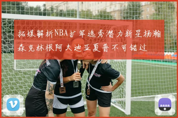 拓媒解析NBA扩军选秀潜力新星杨瀚森克林根阿夫迪亚夏普不可错过