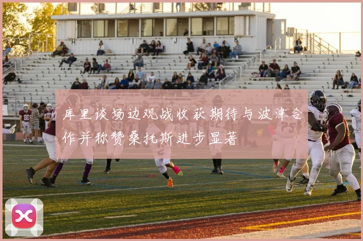 库里谈场边观战收获期待与波津合作并称赞桑托斯进步显著